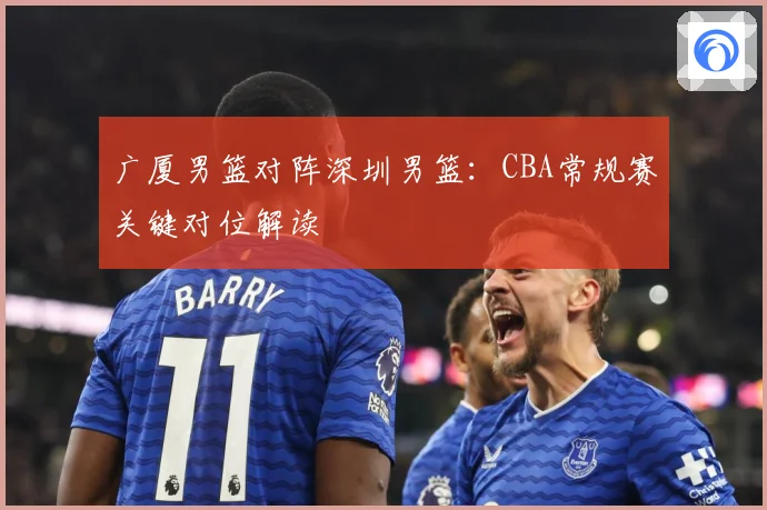 广厦男篮对阵深圳男篮：CBA常规赛关键对位解读