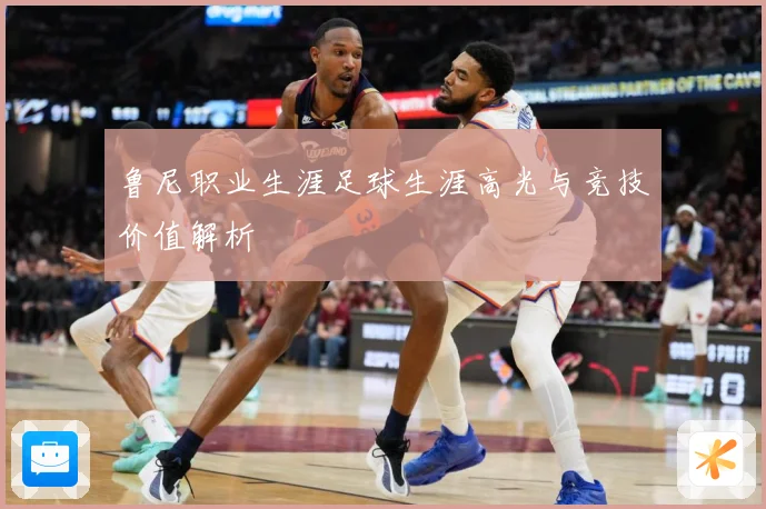 鲁尼职业生涯足球生涯高光与竞技价值解析