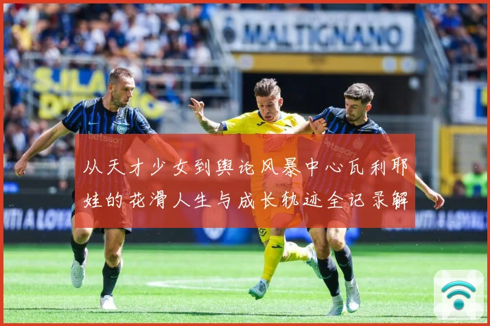 从天才少女到舆论风暴中心瓦利耶娃的花滑人生与成长轨迹全记录解析