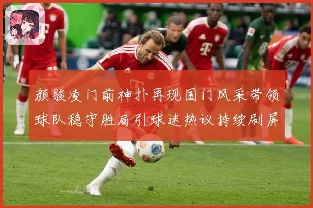 颜骏凌门前神扑再现国门风采带领球队稳守胜局引球迷热议持续刷屏解析
