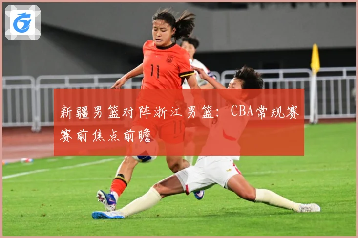 新疆男篮对阵浙江男篮：CBA常规赛赛前焦点前瞻