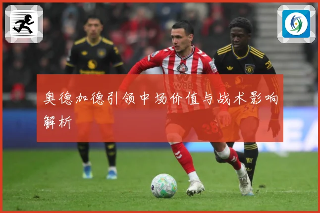 奥德加德引领中场价值与战术影响解析